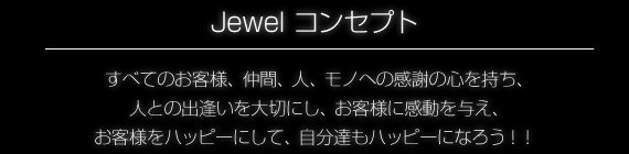 Jewelコンセプト、全てのお客様、仲間、人、物への感謝の心を持ち、人との出会いを大切にし、お客様に感動を与え、お客様をハッピーにして、自分たちもハッピーになろう!!